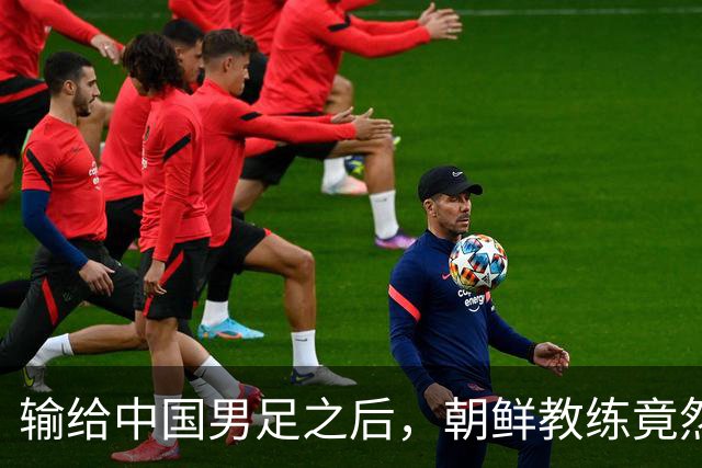 输给中国男足之后，朝鲜教练竟然说了一句比赢球更让人意外的话，格局不一般
